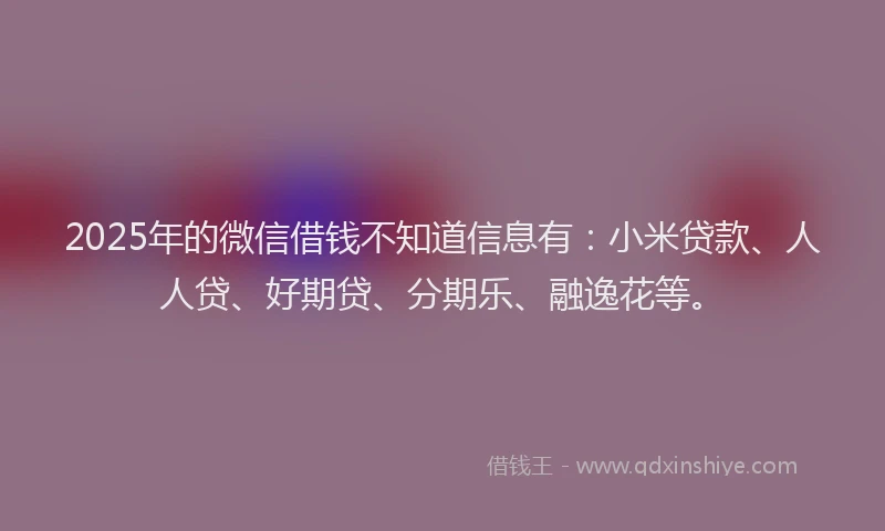 2025年的微信借钱不知道信息有：小米贷款、人人贷、好期贷、分期乐、融逸花等。
