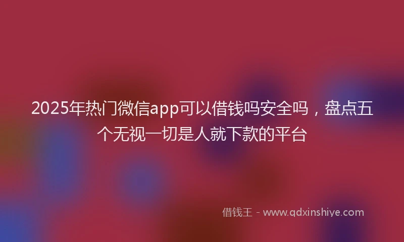 2025年热门微信app可以借钱吗安全吗，盘点五个无视一切是人就下款的平台