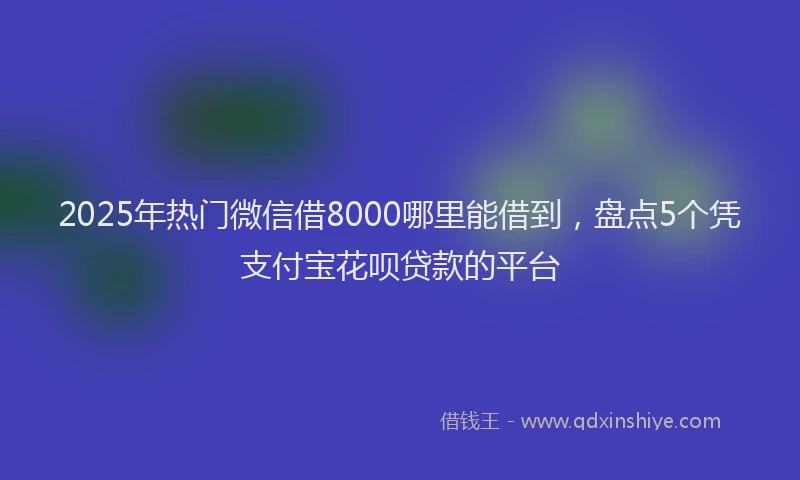 2025年热门微信借8000哪里能借到，盘点5个凭支付宝花呗贷款的平台