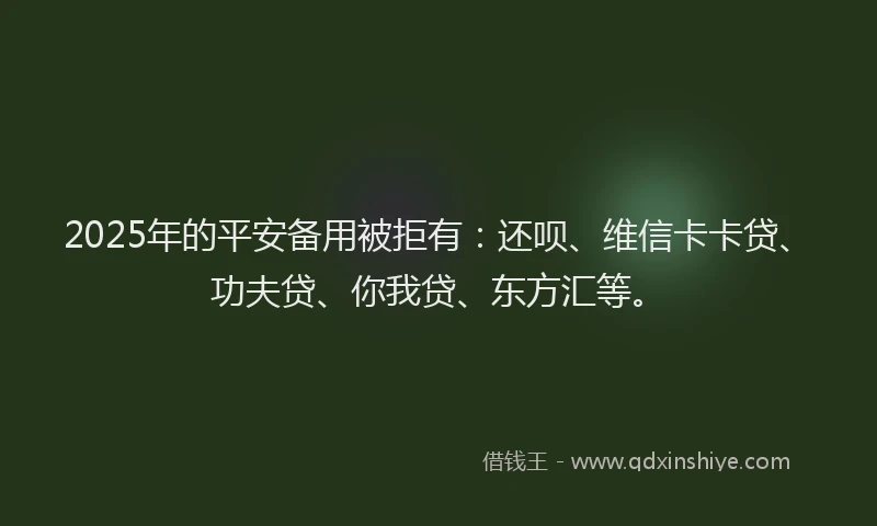 2025年的平安备用被拒有：还呗、维信卡卡贷、功夫贷、你我贷、东方汇等。