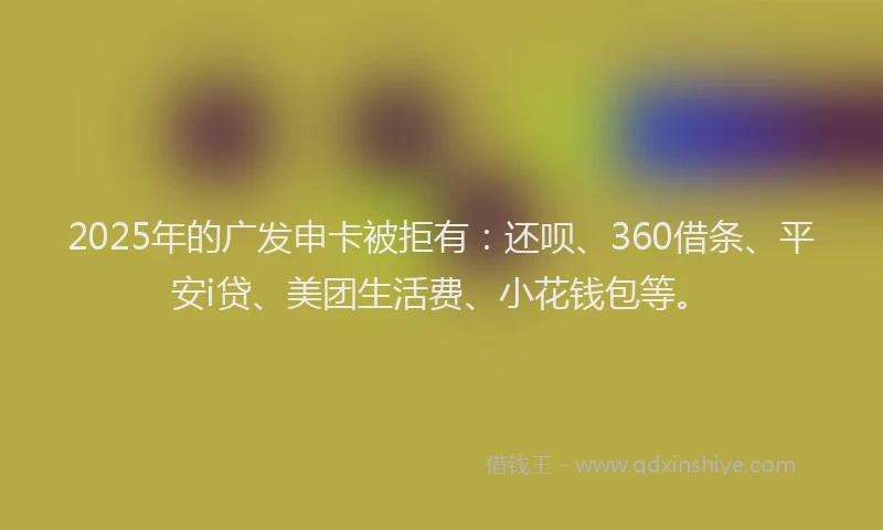 2025年的广发申卡被拒有：还呗、360借条、平安i贷、美团生活费、小花钱包等。