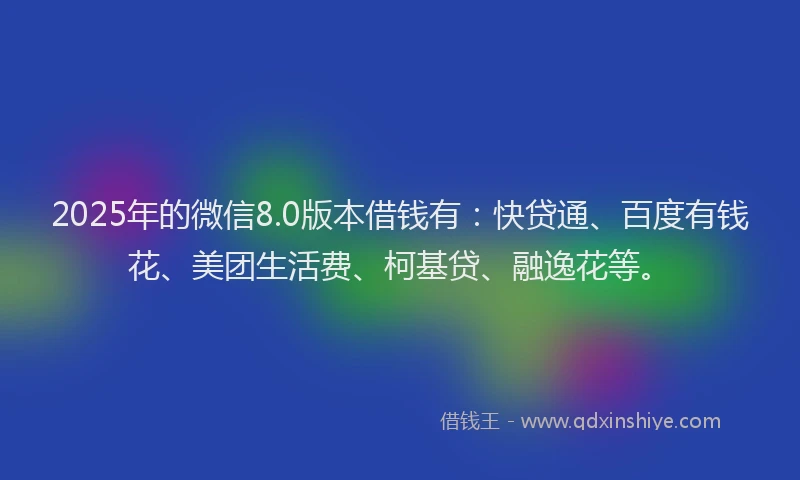 2025年的微信8.0版本借钱有：快贷通、百度有钱花、美团生活费、柯基贷、融逸花等。