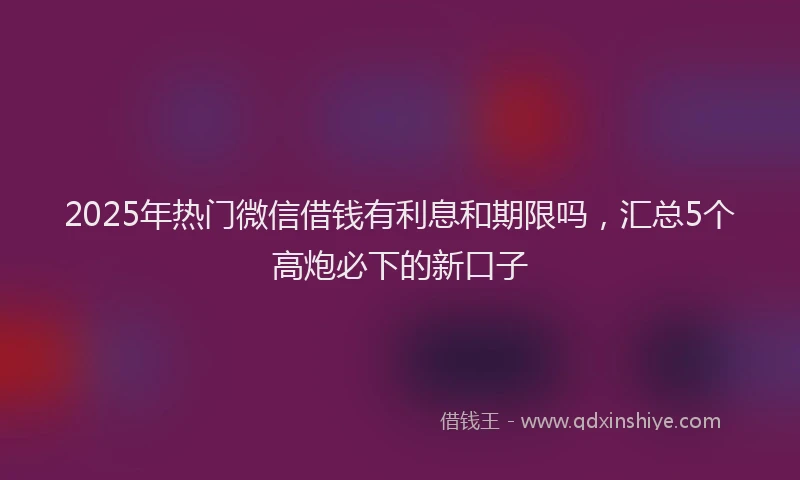 2025年热门微信借钱有利息和期限吗，汇总5个高炮必下的新口子