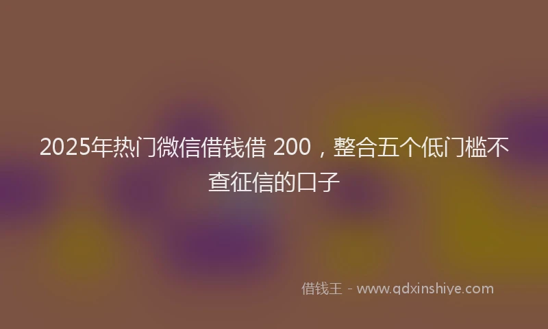 2025年热门微信借钱借 200，整合五个低门槛不查征信的口子