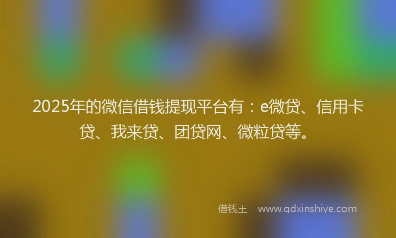 2025年的微信借钱提现平台有：e微贷、信用卡贷、我来贷、团贷网、微粒贷等。