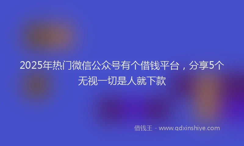 2025年热门微信公众号有个借钱平台，分享5个无视一切是人就下款