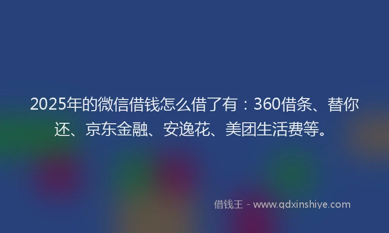 2025年的微信借钱怎么借了有：360借条、替你还、京东金融、安逸花、美团生活费等。