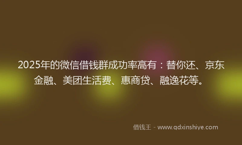 2025年的微信借钱群成功率高有：替你还、京东金融、美团生活费、惠商贷、融逸花等。