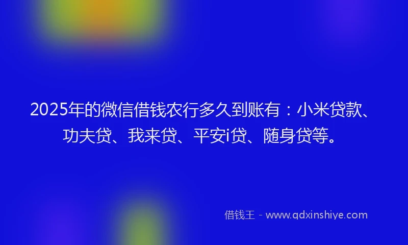2025年的微信借钱农行多久到账有：小米贷款、功夫贷、我来贷、平安i贷、随身贷等。