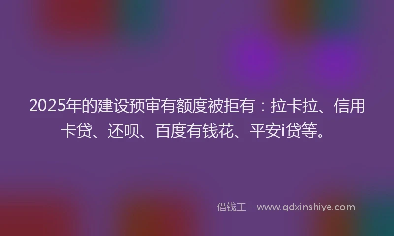 2025年的建设预审有额度被拒有：拉卡拉、信用卡贷、还呗、百度有钱花、平安i贷等。