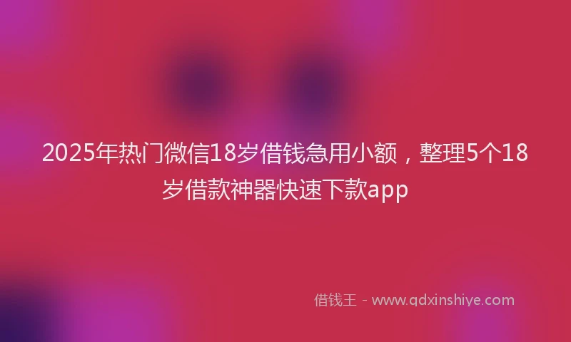2025年热门微信18岁借钱急用小额，整理5个18岁借款神器快速下款app