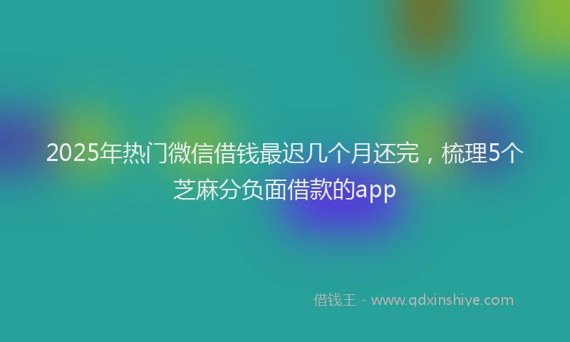 2025年热门微信借钱最迟几个月还完，梳理5个芝麻分负面借款的app