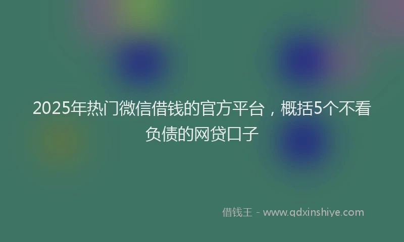 2025年热门微信借钱的官方平台，概括5个不看负债的网贷口子
