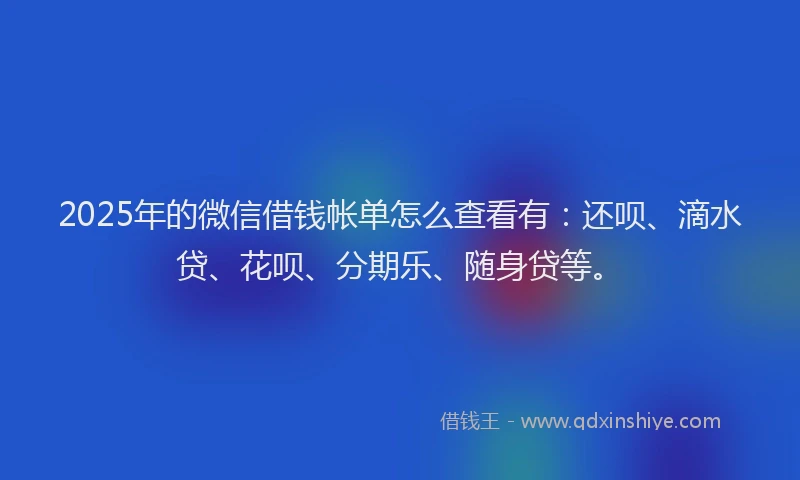 2025年的微信借钱帐单怎么查看有：还呗、滴水贷、花呗、分期乐、随身贷等。