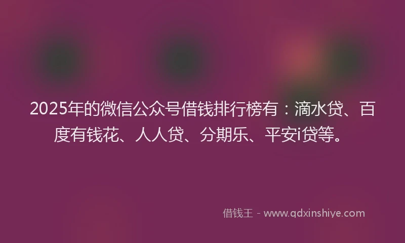 2025年的微信公众号借钱排行榜有：滴水贷、百度有钱花、人人贷、分期乐、平安i贷等。