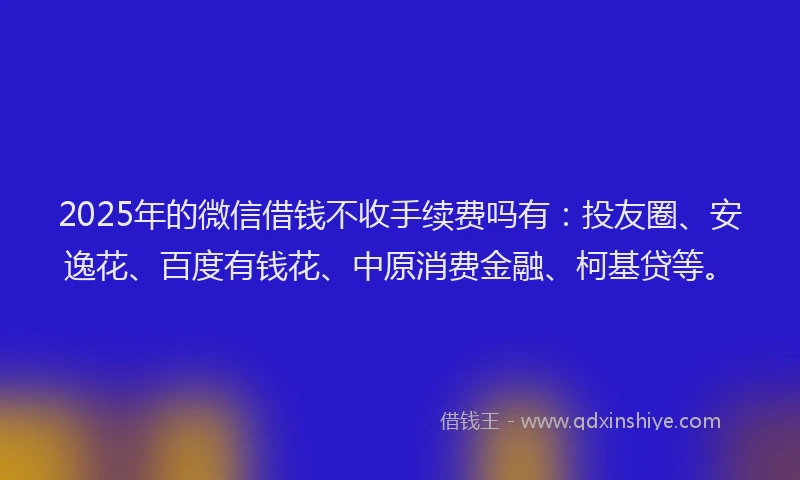 2025年的微信借钱不收手续费吗有：投友圈、安逸花、百度有钱花、中原消费金融、柯基贷等。