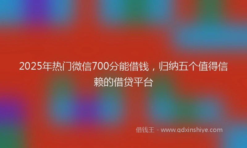 2025年热门微信700分能借钱，归纳五个值得信赖的借贷平台
