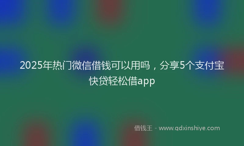 2025年热门微信借钱可以用吗，分享5个支付宝快贷轻松借app