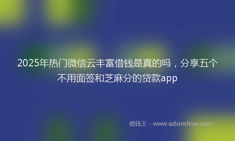 2025年热门微信云丰富借钱是真的吗，分享五个不用面签和芝麻分的贷款app