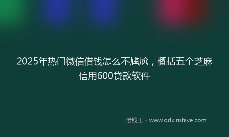2025年热门微信借钱怎么不尴尬，概括五个芝麻信用600贷款软件