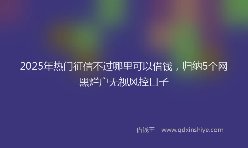 2025年热门征信不过哪里可以借钱，归纳5个网黑烂户无视风控口子