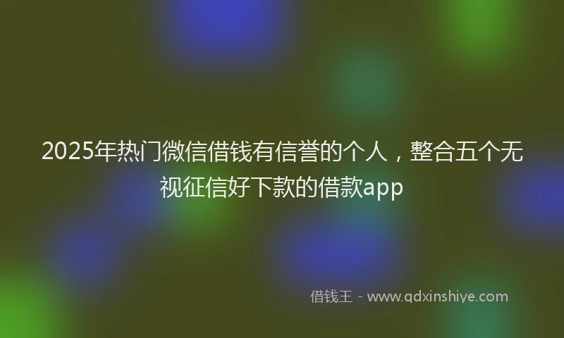 2025年热门微信借钱有信誉的个人，整合五个无视征信好下款的借款app