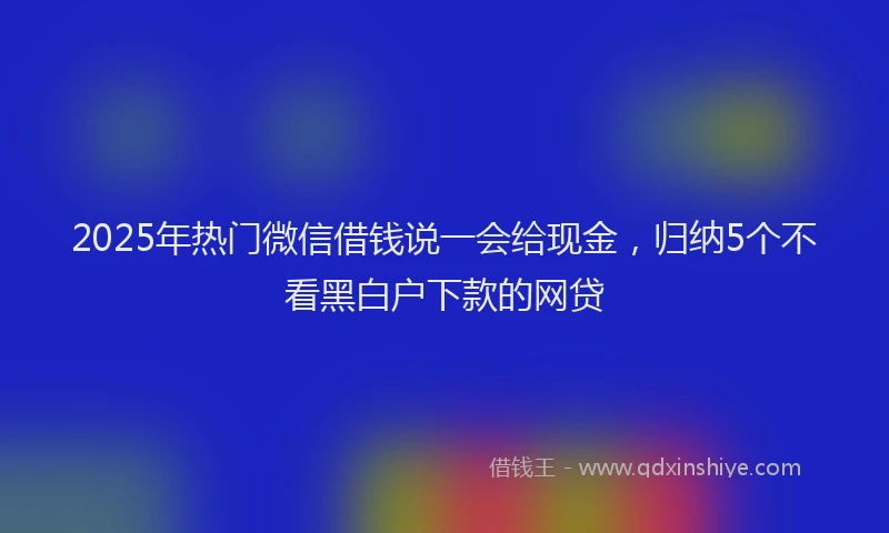 2025年热门微信借钱说一会给现金，归纳5个不看黑白户下款的网贷