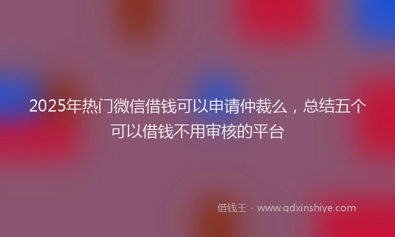 2025年热门微信借钱可以申请仲裁么，总结五个可以借钱不用审核的平台