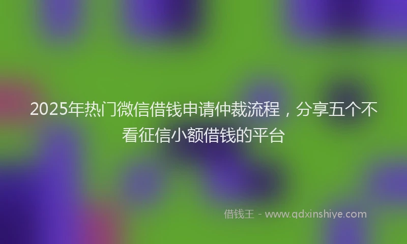 2025年热门微信借钱申请仲裁流程，分享五个不看征信小额借钱的平台