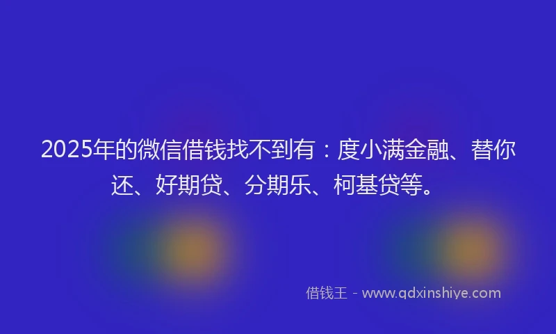 2025年的微信借钱找不到有：度小满金融、替你还、好期贷、分期乐、柯基贷等。