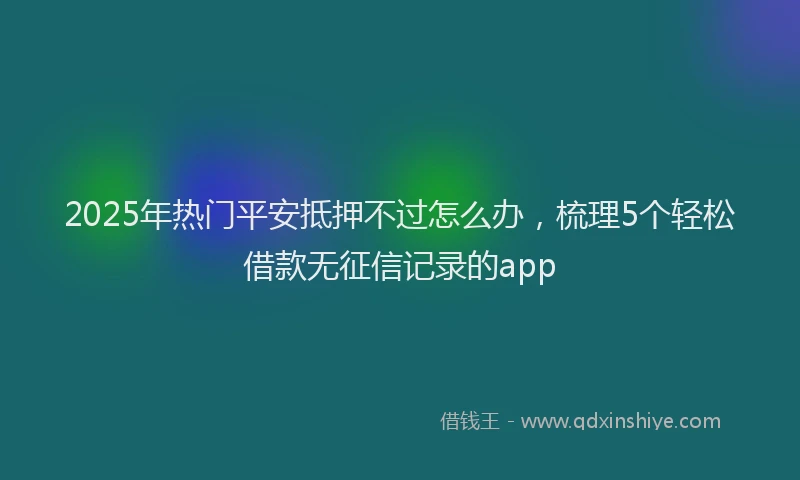 2025年热门平安抵押不过怎么办，梳理5个轻松借款无征信记录的app
