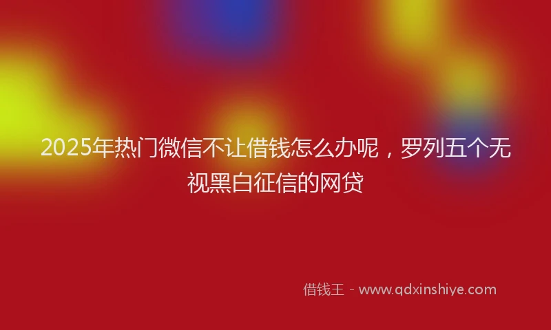 2025年热门微信不让借钱怎么办呢，罗列五个无视黑白征信的网贷