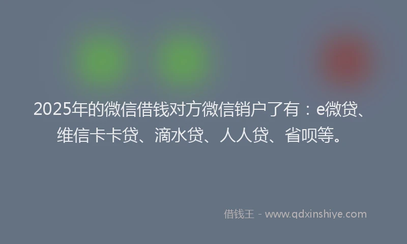 2025年的微信借钱对方微信销户了有：e微贷、维信卡卡贷、滴水贷、人人贷、省呗等。