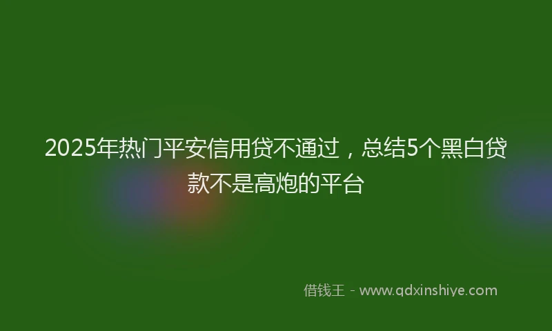 2025年热门平安信用贷不通过，总结5个黑白贷款不是高炮的平台