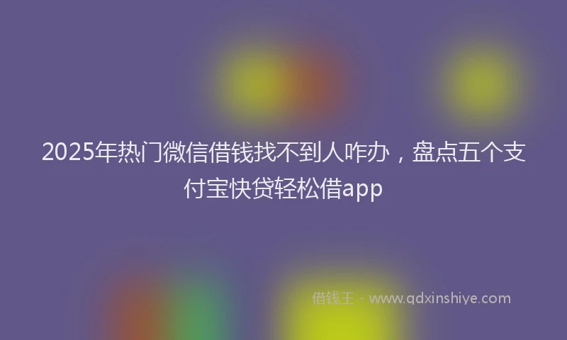 2025年热门微信借钱找不到人咋办，盘点五个支付宝快贷轻松借app