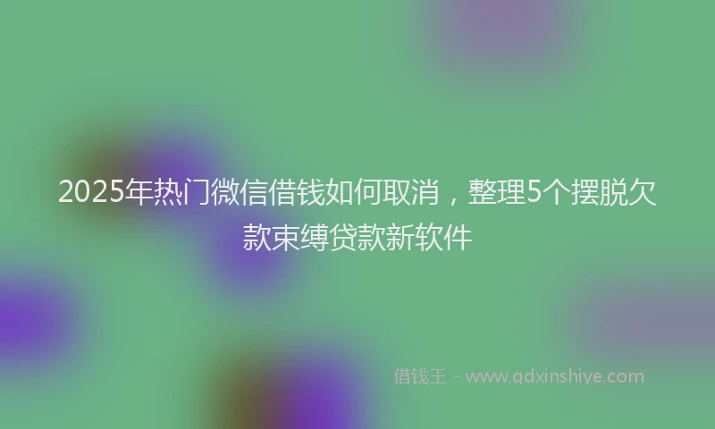 2025年热门微信借钱如何取消，整理5个摆脱欠款束缚贷款新软件