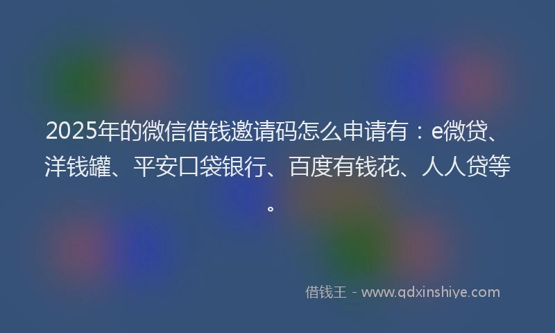 2025年的微信借钱邀请码怎么申请有：e微贷、洋钱罐、平安口袋银行、百度有钱花、人人贷等。