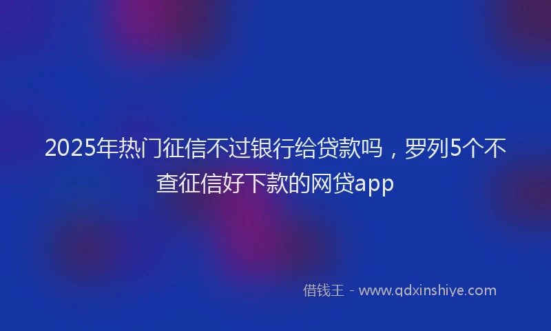 2025年热门征信不过银行给贷款吗，罗列5个不查征信好下款的网贷app