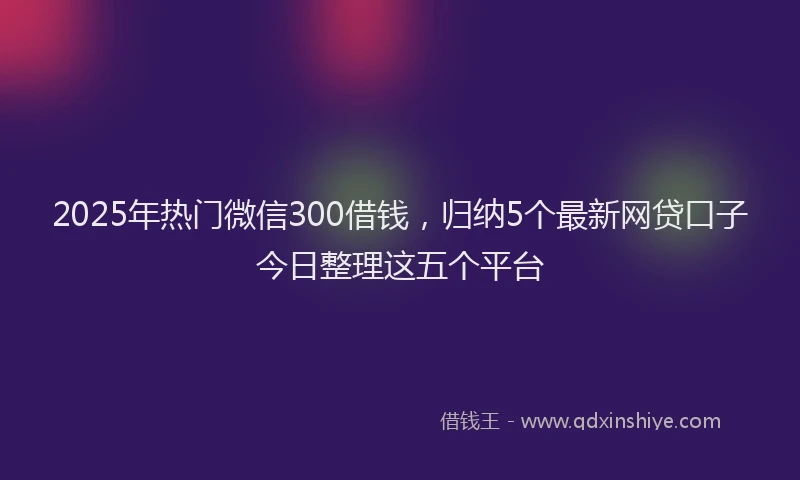 2025年热门微信300借钱，归纳5个最新网贷口子今日整理这五个平台
