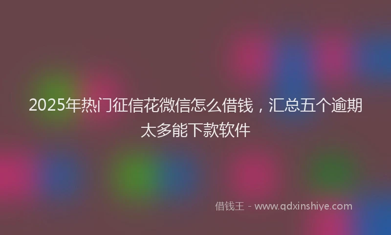 2025年热门征信花微信怎么借钱，汇总五个逾期太多能下款软件