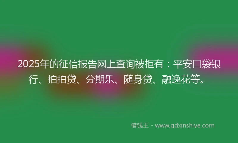 2025年的征信报告网上查询被拒有：平安口袋银行、拍拍贷、分期乐、随身贷、融逸花等。