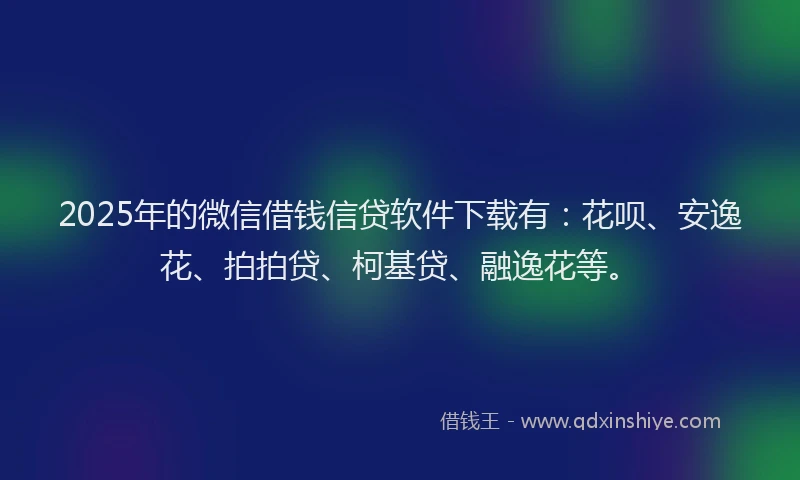 2025年的微信借钱信贷软件下载有：花呗、安逸花、拍拍贷、柯基贷、融逸花等。