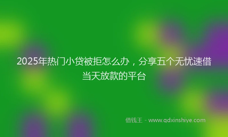 2025年热门小贷被拒怎么办，分享五个无忧速借当天放款的平台