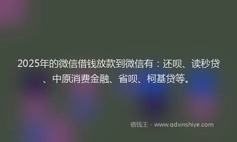 2025年的微信借钱放款到微信有：还呗、读秒贷、中原消费金融、省呗、柯基贷等。