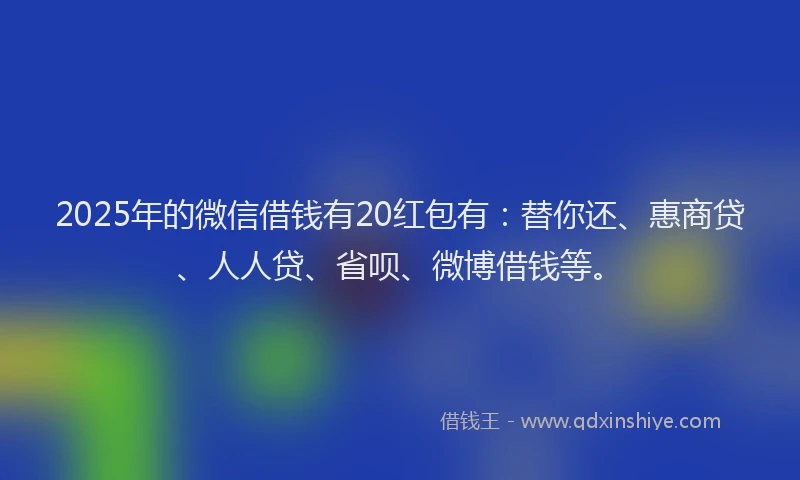 2025年的微信借钱有20红包有：替你还、惠商贷、人人贷、省呗、微博借钱等。