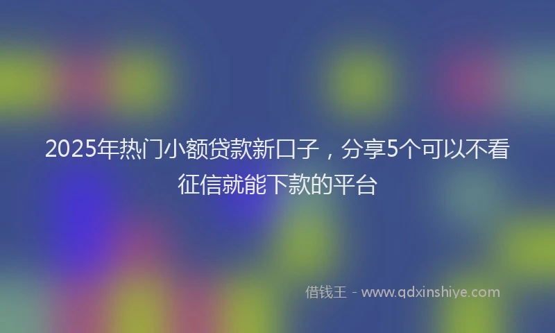 2025年热门小额贷款新口子，分享5个可以不看征信就能下款的平台