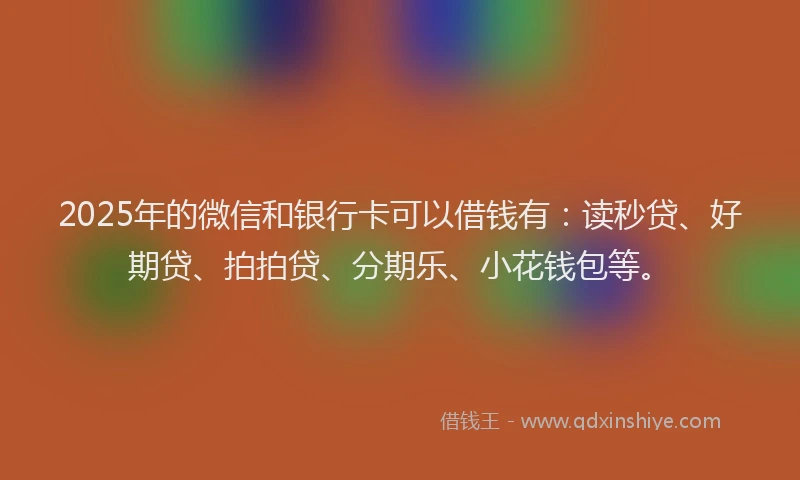 2025年的微信和银行卡可以借钱有：读秒贷、好期贷、拍拍贷、分期乐、小花钱包等。