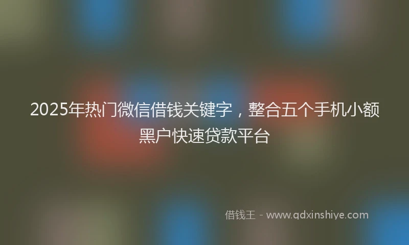 2025年热门微信借钱关键字，整合五个手机小额黑户快速贷款平台