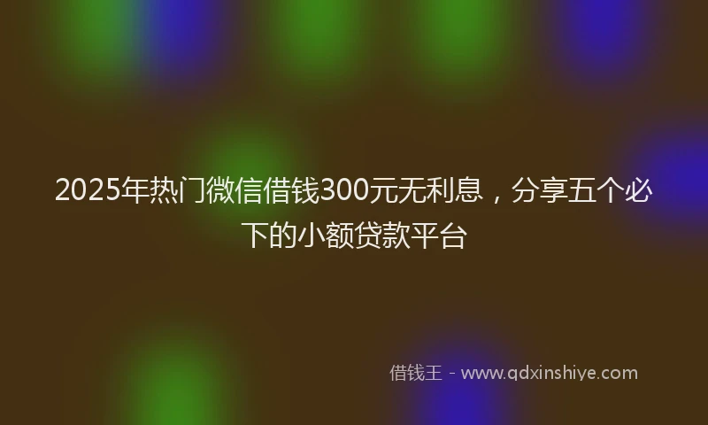 2025年热门微信借钱300元无利息，分享五个必下的小额贷款平台