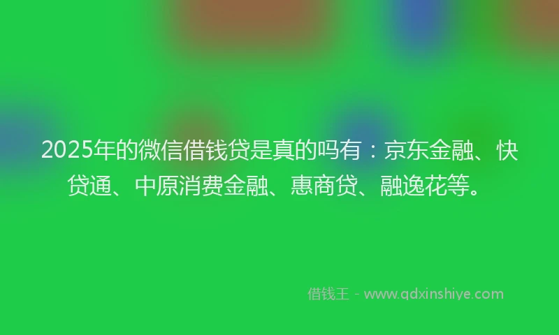 2025年的微信借钱贷是真的吗有：京东金融、快贷通、中原消费金融、惠商贷、融逸花等。